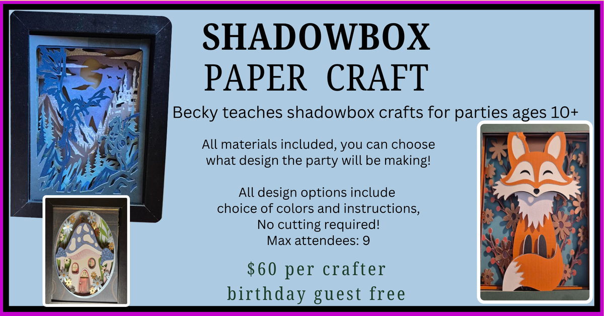Becky Boyle invites you to create a Shadowbox Paper Craft for your birthday party! All materials included, and you can even choose what design the party will make! No cutting required, all design options include choice of color and instructions from Becky. Tickets $60 per crafter, birthday guest goes free. Max attendees 9. Images of shadow boxes on page: an orange fox sitting in a bush of pink flowers, a blue dragon flying high over mountains and forest, and a small mushroom fairy house.