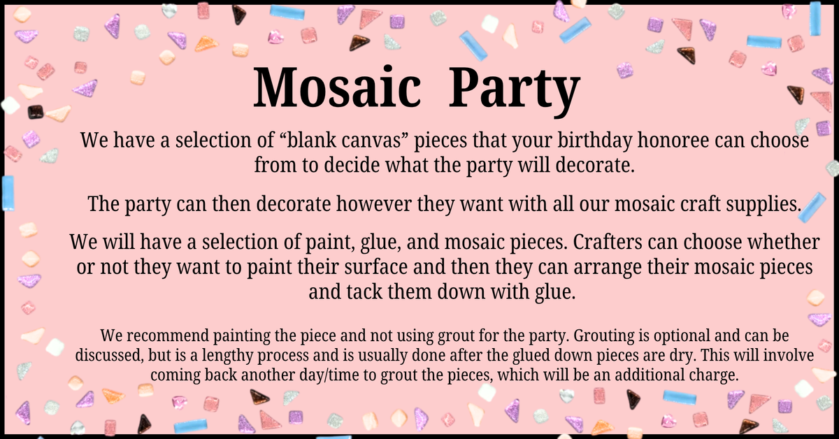 Use our mosaic supplies to decorate pieces during your party! $20 per crafter, and the birthday guest is always free!